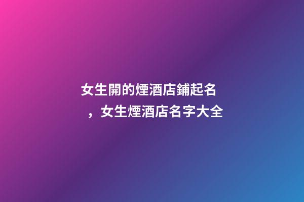 女生開的煙酒店鋪起名，女生煙酒店名字大全